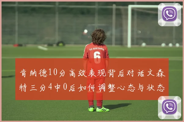 肯纳德10分高效表现背后对话文森特三分4中0后如何调整心态与状态