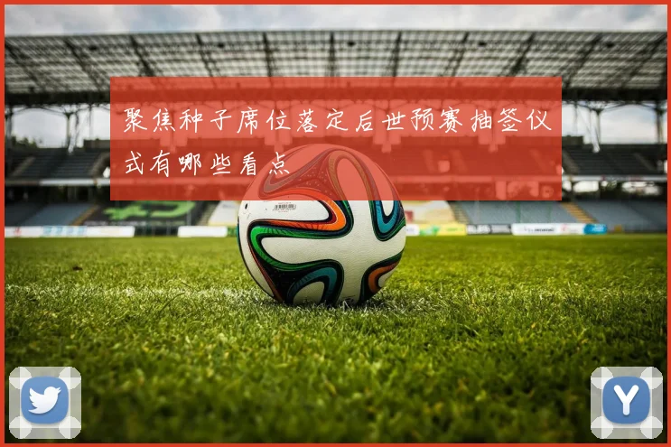 聚焦种子席位落定后世预赛抽签仪式有哪些看点